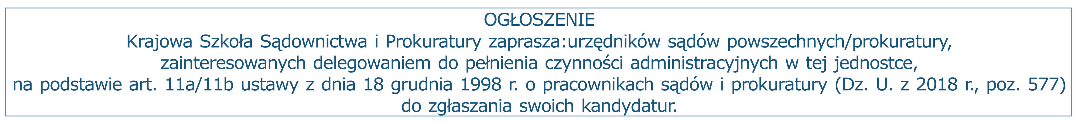 Ogłoszenie. Krajowa Szkoła Sądownictwa i Prokuratury zaprasza:urzędników sądów powszechnych/prokuratury, zainteresowanych delegowaniem do pełnienia czynności administracyjnych w tej jednostce, na podstawie art. 11a/11b ustawy z dnia 18 grudnia 1998 r. o pracownikach sądów i prokuratury (Dz. U. z 2018 r., poz. 577) do zgłaszania swoich kandydatur.