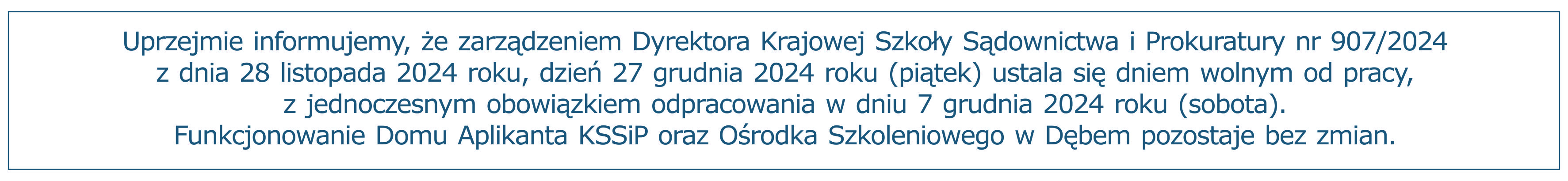 Uprzejmie informujemy, że zarządzeniem Dyrektora Krajowej Szkoły Sądownictwa i Prokuratury nr 907/2024 z dnia 28 listopada 2024 roku, dzień 27 grudnia 2024 roku (piątek) ustala się dniem wolnym od pracy, z jednoczesnym obowiązkiem odpracowania w dniu 7 grudnia 2024 roku (sobota).
Funkcjonowanie Domu Aplikanta KSSiP oraz Ośrodka Szkoleniowego w Dębem pozostaje bez zmian