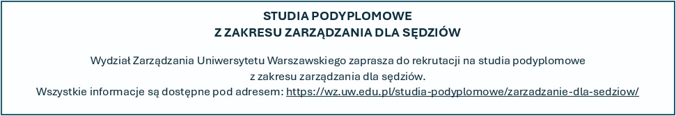 STUDIA PODYPLOMOWE Z ZAKRESU ZARZĄDZANIA DLA SĘDZIÓW Wydział Zarządzania Uniwersytetu Warszawskiego zaprasza do rekrutacji na studia podyplomowe z zakresu zarządzania dla sędziów. Wszystkie informacje są dostępne pod adresem: https://wz.uw.edu.pl/studia-podyplomowe/zarzadzanie-dla-sedziow/