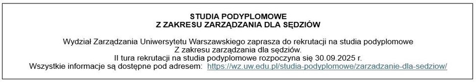 STUDIA PODYPLOMOWE Z ZAKRESU ZARZĄDZANIA DLA SĘDZIÓW
Wydział Zarządzania Uniwersytetu Warszawskiego zaprasza do rekrutacji na studia podyplomowe z zakresu zarządzania dla sędziów.
II tura rekrutacji na studia podyplomowe rozpoczyna się 30.09.2025 r.
Wszystkie informacje są dostępne pod adresem: https://wz.uw.edu.pl/studia-podyplomowe/zarzadzanie-dla-sedziow/